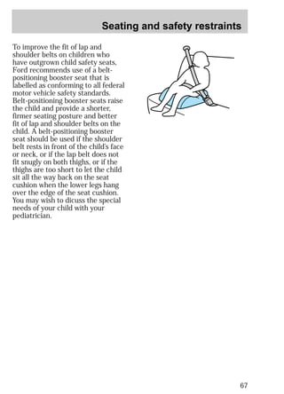 Seating and safety restraints 
67 
To improve the fit of lap and 
shoulder belts on children who 
have outgrown child safety seats, 
Ford recommends use of a belt-positioning 
booster seat that is 
labelled as conforming to all federal 
motor vehicle safety standards. 
Belt-positioning booster seats raise 
the child and provide a shorter, 
firmer seating posture and better 
fit of lap and shoulder belts on the 
child. A belt-positioning booster 
seat should be used if the shoulder 
belt rests in front of the child’s face 
or neck, or if the lap belt does not 
fit snugly on both thighs, or if the 
thighs are too short to let the child 
sit all the way back on the seat 
cushion when the lower legs hang 
over the edge of the seat cushion. 
You may wish to dicuss the special 
needs of your child with your 
pediatrician. 
 