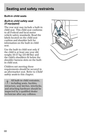 Seating and safety restraints 
Built-in child seats 
Built-in child safety seat 
(if equipped) 
The rear seat may include a built-in 
child seat. This child seat conforms 
to all Federal and local motor 
vehicle safety standards. Read the 
labels located on the child seat 
cushion and shoulder belt for 
information on the built-in child 
seat. 
Use the built-in child seat only if 
the child is at least one year old, 
weighs 10-27 kg (22-60 lbs) and 
the child’s shoulders fit below the 
shoulder harness slots on the built-in 
child seat. 
Children not meeting these 
requirements should be secured in 
an aftermarket seat. Refer to Child 
safety seats in this chapter. 
68 
All built-in child restraints, 
including seats, buckles, 
retractors, seat latches, interlocks, 
and attaching hardware should be 
inspected by a qualified dealer 
technician after any collision. 
 