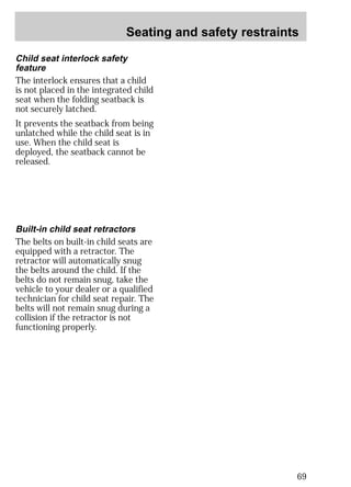 Seating and safety restraints 
69 
Child seat interlock safety 
feature 
The interlock ensures that a child 
is not placed in the integrated child 
seat when the folding seatback is 
not securely latched. 
It prevents the seatback from being 
unlatched while the child seat is in 
use. When the child seat is 
deployed, the seatback cannot be 
released. 
Built-in child seat retractors 
The belts on built-in child seats are 
equipped with a retractor. The 
retractor will automatically snug 
the belts around the child. If the 
belts do not remain snug, take the 
vehicle to your dealer or a qualified 
technician for child seat repair. The 
belts will not remain snug during a 
collision if the retractor is not 
functioning properly. 
 