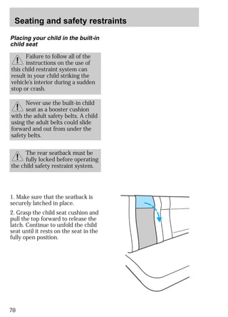 Seating and safety restraints 
Placing your child in the built-in 
child seat 
1. Make sure that the seatback is 
securely latched in place. 
2. Grasp the child seat cushion and 
pull the top forward to release the 
latch. Continue to unfold the child 
seat until it rests on the seat in the 
fully open position. 
70 
Failure to follow all of the 
instructions on the use of 
this child restraint system can 
result in your child striking the 
vehicle’s interior during a sudden 
stop or crash. 
Never use the built-in child 
seat as a booster cushion 
with the adult safety belts. A child 
using the adult belts could slide 
forward and out from under the 
safety belts. 
The rear seatback must be 
fully locked before operating 
the child safety restraint system. 
 