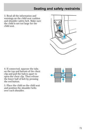 Seating and safety restraints 
71 
3. Read all the information and 
warnings on the child seat cushion 
and shoulder safety belt. Make sure 
the child is not too large for the 
child seat. 
4. If connected, squeeze the tabs 
on the top and bottom of the chest 
clip and pull the halves apart to 
open the chest clip. Then release 
the lower half of belt by pressing 
the red button. 
5. Place the child on the child seat 
and position the shoulder belts 
over each shoulder. 
 