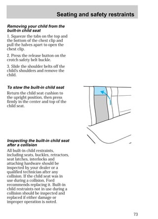 Seating and safety restraints 
73 
Removing your child from the 
built-in child seat 
1. Squeeze the tabs on the top and 
the bottom of the chest clip and 
pull the halves apart to open the 
chest clip. 
2. Press the release button on the 
crotch safety belt buckle. 
3. Slide the shoulder belts off the 
child’s shoulders and remove the 
child. 
To stow the built-in child seat 
Return the child seat cushion to 
the upright position, then press 
firmly in the center and top of the 
child seat. 
Inspecting the built-in child seat 
after a collision 
All built-in child restraints, 
including seats, buckles, retractors, 
seat latches, interlocks and 
attaching hardware should be 
inspected by your dealer or a 
qualified technician after any 
collision. If the child seat was in 
use during a collision, Ford 
recommends replacing it. Built-in 
child restraints not in use during a 
collision should be inspected and 
replaced if either damage or 
improper operation is noted. 
 
