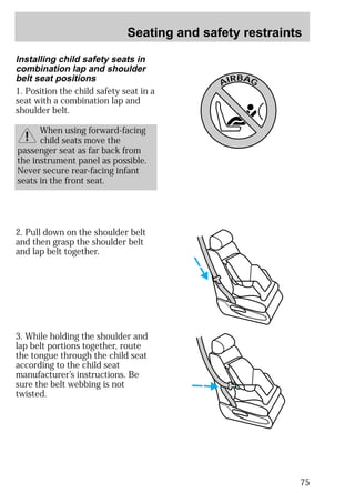 Seating and safety restraints 
75 
2. Pull down on the shoulder belt 
and then grasp the shoulder belt 
and lap belt together. 
3. While holding the shoulder and 
lap belt portions together, route 
the tongue through the child seat 
according to the child seat 
manufacturer’s instructions. Be 
sure the belt webbing is not 
twisted. 
AIRBAG 
Installing child safety seats in 
combination lap and shoulder 
belt seat positions 
1. Position the child safety seat in a 
seat with a combination lap and 
shoulder belt. 
When using forward-facing 
child seats move the 
passenger seat as far back from 
the instrument panel as possible. 
Never secure rear-facing infant 
seats in the front seat. 
 