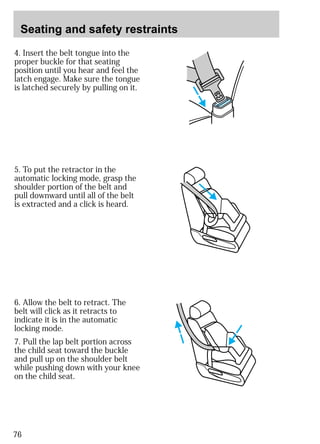 Seating and safety restraints 
4. Insert the belt tongue into the 
proper buckle for that seating 
position until you hear and feel the 
latch engage. Make sure the tongue 
is latched securely by pulling on it. 
5. To put the retractor in the 
automatic locking mode, grasp the 
shoulder portion of the belt and 
pull downward until all of the belt 
is extracted and a click is heard. 
6. Allow the belt to retract. The 
belt will click as it retracts to 
indicate it is in the automatic 
locking mode. 
7. Pull the lap belt portion across 
the child seat toward the buckle 
and pull up on the shoulder belt 
while pushing down with your knee 
on the child seat. 
76 
 
