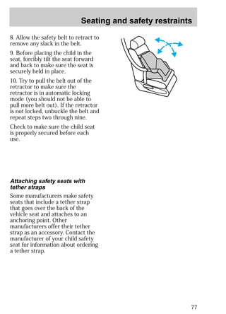 Seating and safety restraints 
77 
8. Allow the safety belt to retract to 
remove any slack in the belt. 
9. Before placing the child in the 
seat, forcibly tilt the seat forward 
and back to make sure the seat is 
securely held in place. 
10. Try to pull the belt out of the 
retractor to make sure the 
retractor is in automatic locking 
mode (you should not be able to 
pull more belt out). If the retractor 
is not locked, unbuckle the belt and 
repeat steps two through nine. 
Check to make sure the child seat 
is properly secured before each 
use. 
Attaching safety seats with 
tether straps 
Some manufacturers make safety 
seats that include a tether strap 
that goes over the back of the 
vehicle seat and attaches to an 
anchoring point. Other 
manufacturers offer their tether 
strap as an accessory. Contact the 
manufacturer of your child safety 
seat for information about ordering 
a tether strap. 
 