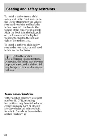 Seating and safety restraints 
To install a tether from a child 
safety seat in the front seat, route 
the tether strap under the vehicle 
seat head restraint and hook the 
tether hook into the hole in the 
tongue of the center rear lap belt. 
After the hook is in the hole, pull 
on the loose end of the lap belt 
webbing to shorten the belt and 
tighten the tether strap. 
To install a tethered child safety 
seat in the rear seat, you will need 
tether anchor hardware. 
Tether anchor hardware 
Tether anchor hardware kits (part 
number 613D74), including 
instructions, may be obtained at no 
charge from any Ford or Lincoln- 
Mercury dealer. All vehicles built 
for sale in Canada include a tether 
anchor hardware kit. 
78 
Tighten the anchor 
according to specifications. 
Otherwise, the safety seat may not 
be properly secured and the child 
may be injured in a sudden stop or 
collision. 
 