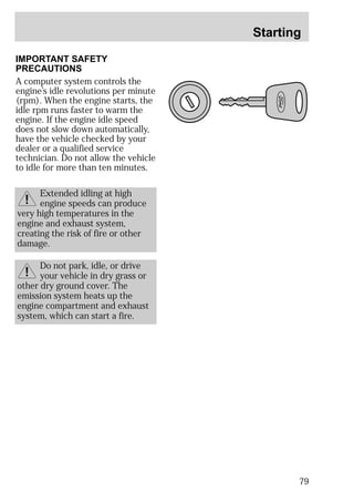Starting 
79 
IMPORTANT SAFETY 
PRECAUTIONS 
A computer system controls the 
engine’s idle revolutions per minute 
(rpm). When the engine starts, the 
idle rpm runs faster to warm the 
engine. If the engine idle speed 
does not slow down automatically, 
have the vehicle checked by your 
dealer or a qualified service 
technician. Do not allow the vehicle 
to idle for more than ten minutes. 
Extended idling at high 
engine speeds can produce 
very high temperatures in the 
engine and exhaust system, 
creating the risk of fire or other 
damage. 
Do not park, idle, or drive 
your vehicle in dry grass or 
other dry ground cover. The 
emission system heats up the 
engine compartment and exhaust 
system, which can start a fire. 
 