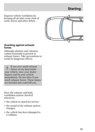 Starting 
81 
Improve vehicle ventilation by 
keeping all air inlet vents clear of 
snow, leaves and other debris. 
Guarding against exhaust 
fumes 
Although odorless and colorless, 
carbon monoxide is present in 
exhaust fumes. Take precautions to 
avoid its dangerous effects. 
If you ever smell exhaust 
fumes of any kind inside 
your vehicle, have your dealer 
inspect and fix your vehicle 
immediately. Do not drive if you 
smell exhaust fumes. These fumes 
are harmful and could kill you. 
Have the exhaust and body 
ventilation system checked 
whenever: 
• the vehicle is raised for service. 
• the sound of the exhaust system 
changes. 
• the vehicle has been damaged in 
a collision. 
 