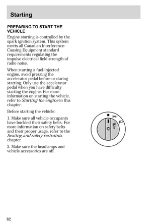 Starting 
PREPARING TO START THE 
VEHICLE 
Engine starting is controlled by the 
spark ignition system. This system 
meets all Canadian Interference- 
Causing Equipment standard 
requirements regulating the 
impulse electrical field strength of 
radio noise. 
When starting a fuel-injected 
engine, avoid pressing the 
accelerator pedal before or during 
starting. Only use the accelerator 
pedal when you have difficulty 
starting the engine. For more 
information on starting the vehicle, 
refer to Starting the engine in this 
chapter. 
Before starting the vehicle: 
1. Make sure all vehicle occupants 
have buckled their safety belts. For 
more information on safety belts 
and their proper usage, refer to the 
Seating and safety restraints 
chapter. 
2. Make sure the headlamps and 
vehicle accessories are off. 
82 
 