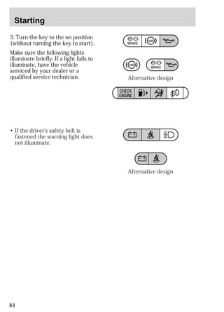 Starting 
3. Turn the key to the on position 
(without turning the key to start). 
Make sure the following lights 
illuminate briefly. If a light fails to 
illuminate, have the vehicle 
serviced by your dealer or a 
qualified service technician. 
84 
BRAKE 
BRAKE 
CHECK 
ENGINE 
• If the driver’s safety belt is 
fastened the warning light does 
not illuminate. 
Alternative design 
Alternative design 
 
