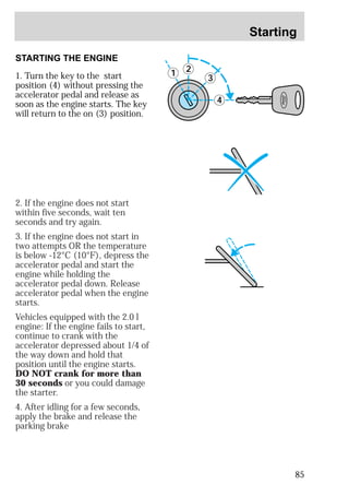 Starting 
85 
STARTING THE ENGINE 
1. Turn the key to the start 
position (4) without pressing the 
accelerator pedal and release as 
soon as the engine starts. The key 
will return to the on (3) position. 
3 
4 
1 2 
2. If the engine does not start 
within five seconds, wait ten 
seconds and try again. 
3. If the engine does not start in 
two attempts OR the temperature 
is below -12°C (10°F), depress the 
accelerator pedal and start the 
engine while holding the 
accelerator pedal down. Release 
accelerator pedal when the engine 
starts. 
Vehicles equipped with the 2.0 l 
engine: If the engine fails to start, 
continue to crank with the 
accelerator depressed about 1/4 of 
the way down and hold that 
position until the engine starts. 
DO NOT crank for more than 
30 seconds or you could damage 
the starter. 
4. After idling for a few seconds, 
apply the brake and release the 
parking brake 
 