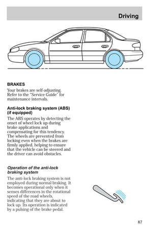Driving 
87 
BRAKES 
Your brakes are self-adjusting. 
Refer to the “Service Guide” for 
maintenance intervals. 
Anti-lock braking system (ABS) 
(if equipped) 
The ABS operates by detecting the 
onset of wheel lock up during 
brake applications and 
compensating for this tendency. 
The wheels are prevented from 
locking even when the brakes are 
firmly applied, helping to ensure 
that the vehicle can be steered and 
the driver can avoid obstacles. 
Operation of the anti-lock 
braking system 
The anti-lock braking system is not 
employed during normal braking. It 
becomes operational only when it 
senses differences in the rotational 
speed of the road wheels, 
indicating that they are about to 
lock up. Its operation is indicated 
by a pulsing of the brake pedal. 
 