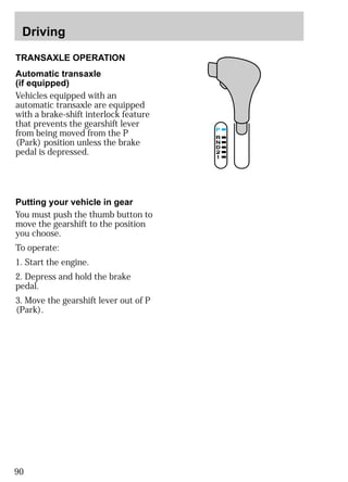 Driving 
TRANSAXLE OPERATION 
Automatic transaxle 
(if equipped) 
Vehicles equipped with an 
automatic transaxle are equipped 
with a brake-shift interlock feature 
that prevents the gearshift lever 
from being moved from the P 
(Park) position unless the brake 
pedal is depressed. 
Putting your vehicle in gear 
You must push the thumb button to 
move the gearshift to the position 
you choose. 
To operate: 
1. Start the engine. 
2. Depress and hold the brake 
pedal. 
3. Move the gearshift lever out of P 
(Park). 
90 
 