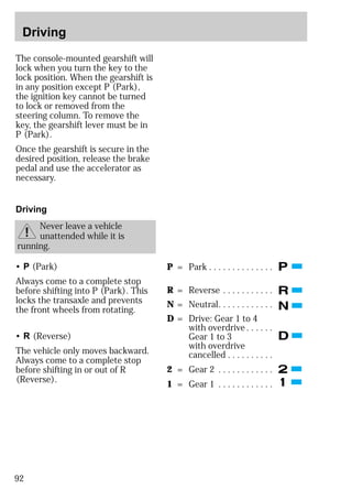 Driving 
The console-mounted gearshift will 
lock when you turn the key to the 
lock position. When the gearshift is 
in any position except P (Park), 
the ignition key cannot be turned 
to lock or removed from the 
steering column. To remove the 
key, the gearshift lever must be in 
P (Park). 
Once the gearshift is secure in the 
desired position, release the brake 
pedal and use the accelerator as 
necessary. 
Driving 
92 
Never leave a vehicle 
unattended while it is 
running. 
• P (Park) 
Always come to a complete stop 
before shifting into P (Park). This 
locks the transaxle and prevents 
the front wheels from rotating. 
• R (Reverse) 
The vehicle only moves backward. 
Always come to a complete stop 
before shifting in or out of R 
(Reverse). 
P = Park . . . . . . . . . . . . . . 
R = Reverse . . . . . . . . . . . 
N = Neutral. . . . . . . . . . . . 
D = Drive: Gear 1 to 4 
with overdrive . . . . . . 
Gear 1 to 3 
with overdrive 
cancelled . . . . . . . . . . 
2 = Gear 2 . . . . . . . . . . . . 
1 = Gear 1 . . . . . . . . . . . . 
 