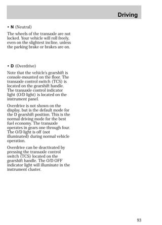 Driving 
93 
• N (Neutral) 
The wheels of the transaxle are not 
locked. Your vehicle will roll freely, 
even on the slightest incline, unless 
the parking brake or brakes are on. 
• D (Overdrive) 
Note that the vehicle’s gearshift is 
console-mounted on the floor. The 
transaxle control switch (TCS) is 
located on the gearshift handle. 
The transaxle control indicator 
light (O/D light) is located on the 
instrument panel. 
Overdrive is not shown on the 
display, but is the default mode for 
the D gearshift position. This is the 
normal driving mode for the best 
fuel economy. The transaxle 
operates in gears one through four. 
The O/D light is off (not 
illuminated) during normal vehicle 
operation. 
Overdrive can be deactivated by 
pressing the transaxle control 
switch (TCS) located on the 
gearshift handle. The O/D OFF 
indicator light will illuminate in the 
instrument cluster. 
 
