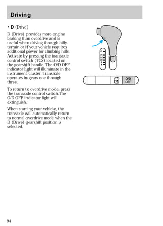 Driving 
• D (Drive) 
D (Drive) provides more engine 
braking than overdrive and is 
useful when driving through hilly 
terrain or if your vehicle requires 
additional power for climbing hills. 
Activate by pressing the transaxle 
control switch (TCS) located on 
the gearshift handle. The O/D OFF 
indicator light will illuminate in the 
instrument cluster. Transaxle 
operates in gears one through 
three. 
To return to overdrive mode, press 
the transaxle control switch.The 
O/D OFF indicator light will 
extinguish. 
When starting your vehicle, the 
transaxle will automatically return 
to normal overdrive mode when the 
D (Drive) gearshift position is 
selected. 
94 
TRACTION 
CONTROL 
O/D 
OFF 
 