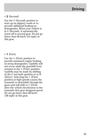 Driving 
95 
• 2 (Second) 
Use the 2 (Second) position to 
start up on slippery roads or to 
provide additional braking on 
downgrades. When your vehicle is 
in 2 (Second), it automatically 
starts off in second gear. Do not go 
faster than 90 km/h (55 mph) in 
this gear. 
• 1 (First) 
Use the 1 (First) position to 
provide maximum engine braking 
on steep downgrades. Upshifts will 
not occur while the gearshift lever 
remains in the 1 (First) position. 
Upshifts may be made by shifting 
to the 2 (second) position or to D 
(Drive). Selecting the 1 (First) 
position at high speeds causes the 
transaxle to downshift through the 
gears and will shift to 1 (First) 
after the vehicle decelerates to the 
transaxle first gear designed speed. 
Do not go faster then 60 km/h 
(38 mph) in this gear. 
 