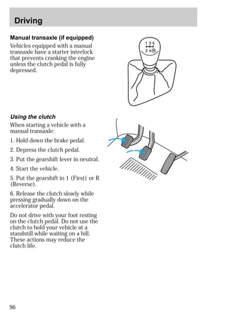 Driving 
Manual transaxle (if equipped) 
Vehicles equipped with a manual 
transaxle have a starter interlock 
that prevents cranking the engine 
unless the clutch pedal is fully 
depressed. 
Using the clutch 
When starting a vehicle with a 
manual transaxle: 
1. Hold down the brake pedal. 
2. Depress the clutch pedal. 
3. Put the gearshift lever in neutral. 
4. Start the vehicle. 
5. Put the gearshift in 1 (First) or R 
(Reverse). 
6. Release the clutch slowly while 
pressing gradually down on the 
accelerator pedal. 
Do not drive with your foot resting 
on the clutch pedal. Do not use the 
clutch to hold your vehicle at a 
standstill while waiting on a hill. 
These actions may reduce the 
clutch life. 
96 
 