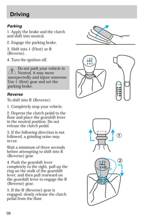 Driving 
Parking 
1. Apply the brake and the clutch 
and shift into neutral. 
2. Engage the parking brake. 
3. Shift into 1 (First) or R 
(Reverse). 
4. Turn the ignition off. 
98 
Do not park your vehicle in 
Neutral, it may move 
unexpectedly and injure someone. 
Use 1 (first) gear and set the 
parking brake. 
Reverse 
To shift into R (Reverse): 
1. Completely stop your vehicle. 
2. Depress the clutch pedal to the 
floor and place the gearshift lever 
in the neutral position. Do not 
release the clutch pedal. 
3. If the following direction is not 
followed, a grinding noise may 
occur. 
Wait a miminum of three seconds 
before attempting to shift into R 
(Reverse) gear. 
4. Push the gearshift lever 
completely to the right, pull up the 
ring on the stalk of the gearshift 
lever, and then pull rearward on 
the gearshift lever to engage the R 
(Reverse) gear. 
5. If the R (Reverse) gear is 
engaged, slowly release the clutch 
pedal from the floor. 
1 
2 
 