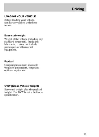 Driving 
99 
LOADING YOUR VEHICLE 
Before loading your vehicle, 
familiarize yourself with these 
terms. 
Base curb weight 
Weight of the vehicle including any 
standard equipment, fluids and 
lubricants. It does not include 
passengers or aftermarket 
equipment. 
Payload 
Combined maximum allowable 
weight of passengers, cargo and 
optional equipment. 
GVW (Gross Vehicle Weight) 
Base curb weight plus the payload 
weight. The GVW is not a limit or a 
specification. 
 