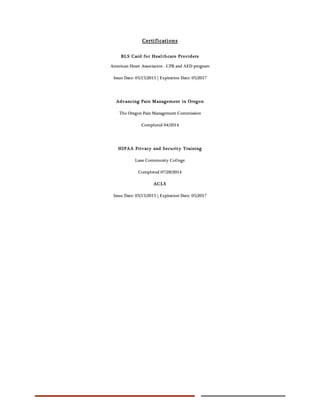 Certifications
BLS Card for Healthcare Providers
American Heart Association - CPR and AED program
Issue Date: 05/15/2015 | Expiration Date: 05/2017
Advancing Pain Management in Oregon
The Oregon Pain Management Commission
Completed 04/2014
HIPAA Privacy and Security Training
Lane Community College
Completed 07/28/2014
ACLS
Issue Date: 05/15/2015 | Expiration Date: 05/2017
 