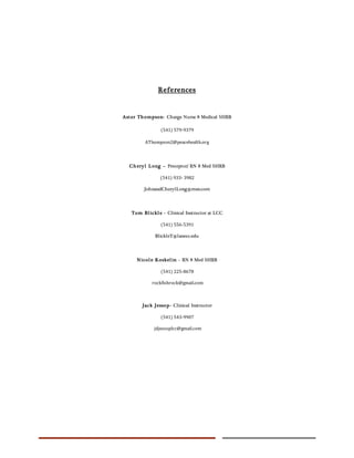 References
Aster Thompson- Charge Nurse 8 Medical SHRB
(541) 579-9379
AThompson2@peacehealth.org
Cheryl Long – Preceptor/ RN 8 Med SHRB
(541) 933- 3982
JohnandCherylLong@msn.com
Tom Blickle - Clinical Instructor at LCC
(541) 556-5391
BlickleT@lanecc.edu
Nicole Koskelin – RN 8 Med SHRB
(541) 225-8678
rockfishrock@gmail.com
Jack Jessop- Clinical Instructor
(541) 543-9907
jdjessoplcc@gmail.com
 