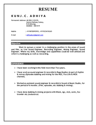 RESUME
K U N J . C . A D H I Y A
Permanent Address: MS RB II 125/29,
Central Railway Colony,
B.B.Matunga,
MUMBAI – 400 019
Mobile : +919870095993, +919323676265
E-mail : adhiyakunj@gmail.com
Objective
Want to pursue a career in a challenging position in the areas of sound
and film, as Live Sound Engineer, Recording Engineer, Mixing Engineer, Sound
Engineer. Where my skills, knowledge and capabilities could be well utilized and
which is challenging as well as rewarding.
EXPERIENCE
 I have been working in this field more than Two years.
 I have work as sound engineer & recordist in Raga Studios (A part of rhythm
& voices) (Episodes dubbing and mixing for the NGC, Fox Life & NICK
channel).
 Worked as assistant sound engineer & recordist in Sound of Music Studio, for
the period of 6 months. (Film, episodes, etc dubbing & mixing).
 I have done dubbing & mixing projects with lifeok, ngc, nick, sonic, fox
traveler etc.(outsource)
 