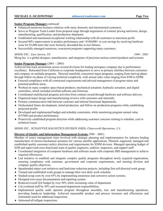 MICHAEL E. OCZOWINSKI mikeocz@roadrunner.com Page Two
Senior Program Manager continued
 Enhanced numerous business relations with many domestic and international customers.
 Serve as Program Team Leader from proposal stage through negotiation of contract pricing and terms, design,
manufacturing, qualification, and production shipments.
 Established and maintained exceptional working relationship with all customers to maximize profit.
 Secured 80% improvement in product performance and >$100,000+ in cost savings by resolving hardware
issue for $3,000 units that were formerly discarded due to test failures.
 Successfully managed numerous, concurrent programs supporting many customers.
MOOG INC., East Aurora, NY 1990 - 2003
Moog Inc. is a global designer, manufacturer, and integrator of precision motion control products and systems.
Senior Program Manager (2001 – 2003)
Achieved fast-track promotions across several divisions for leading aerospace company due to performance
excellence. Relocated from California to corporate headquarters to serve as primary interface between customers
and company on multiple programs. Directed manifold, concurrent major programs, ranging from start-up phase
through follow-on phase of varying technical complexity, with annual sales value ranging from $5M to $20M.
 Ensured compliance with all contractual requirements and advised management of program status and
potential problem areas.
 Worked on many complex space-based products, mechanical actuation, hydraulic actuation, and digital
controllers, which included certified software and firmware.
 Coordinated multifaceted program activities from contract award through hardware and software delivery.
 Organized major design and manufacturing reviews with customers and internally.
 Primary communication link between customer and internal functional departments.
 Orchestrated future development, initial production, and follow-on production programs while establishing
projected profits.
 Developed and implemented budget and schedule constraints, while monitoring program earned value
(EVMS) and product performance.
 Proactively established program direction while addressing customer concerns relating to schedule, cost or
technical issues.
MOOG INC., SCHAEFFER MAGNETICS DIVISION (SMD), Chatsworth Operations, CA
Director of Quality and Information Management Systems 1998 – 2001)
Member of senior management team involved with strategic planning and implementation for industry-leading
manufacturer of electro-mechanical actuators for various satellite applications. Planned, organized, managed and
established quality assurance policy direction and requirements for $20M division. Managed operating budget of
$2M and supervised cross-functional team of quality engineers, auditors, inspectors, and support staff.
 Coordinated integration of computer hardware and software needs with corporate IMS management to achieve
required efficiencies.
 Led initiative to establish and integrate complex quality programs throughout newly acquired organization,
ensuring compliance with customer, government and corporate requirements, and meeting division and
company quality objectives.
 Spearheaded major cost initiatives and lead-time reduction projects, including first self-directed work group.
 Trained and established work groups to manage their own daily work schedule.
 Slashed scrap costs by over 65% by implementing awareness and corrective action systems.
 Designed root cause documentation and reporting system.
 Reduced overall QA budget by over 50% while increasing value of department.
 Cut overhead staff by 50% and increased department responsibilities.
 Implemented quality audit operator program throughout assembly, test, and manufacturing operations,
providing hands-on leadership. Achieved measurable product and process increases and efficiencies and
eliminated need for additional inspections.
 Jettisoned all tollgate inspections.
 
