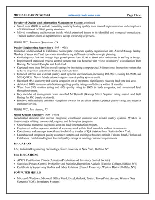 MICHAEL E. OCZOWINSKI mikeocz@roadrunner.com Page Three
Director of Quality and Information Management Systems continued
 Saved over $100K in outside consulting costs by leading quality team toward implementation and compliance
of ISO9000 and AS9100 quality standards.
 Moved compliance audit process inside, which permitted issues to be identified and corrected immediately.
Trained auditors from all departments to accept ownership of process.
MOOG INC., Torrance Operations, CA
Quality Engineering Supervisor (1995 - 1998)
Promoted, and relocated to California, to integrate corporate quality organization into Aircraft Group facility.
Member of senior staff and operations manufacturing staff involved with strategic planning.
 Guided quality function through high growth phase from $55M to $80M with no increase in staffing or budget.
 Implemented statistical process control system that was honored with “Best in Industry” classification from
Boeing, McDonnell Douglas and Lockheed.
 Captured more than 50% in overall savings by instituting computerized 3-dimensional inspection system that
reduced inspection department backlog and cycle time.
 Directed internal and external quality audit systems and functions, including ISO-9001, Boeing DI-9000, and
MIL-Q-9858. Never failed customer or government quality systems audit.
 Received MRB authority and source delegation on all programs, significantly reducing lead-time and cost.
 Achieved 100% customer satisfaction regarding quality ratings and delivery within 18 months.
 Went from 28% on-time rating and 65% quality rating to 100% in both categories, and maintained level
throughout tenure.
 Key member of management team awarded McDonnell (Boeing) Silver Supplier rating overall and Gold
Rating for SPC (rarely achieved).
 Honored with multiple customer recognition awards for excellent delivery, perfect quality rating, and superior
customer service.
MOOG INC., East Aurora, NY
Senior Quality Engineer (1990 - 1995)
Coordinated domestic and internal programs; established customer and vendor quality systems. Worked on
diverse major military, commercial, engines, and helicopters programs.
 Spearheaded numerous successful cost and lead-time reduction projects.
 Engineered and incorporated statistical process control within final assembly and test departments.
 Coordinated and managed smooth and trouble-free transfer of QA division from Florida to New York.
 Launched and integrated quality assurance systems and training at business units in Taiwan, Israel, Florida and
California. Established highest level of quality ratings in meeting customer requirements.
EDUCATION
B.S., Industrial Engineering Technology, State University College at Buffalo, NY
CERTIFICATIONS
 APICS Certification Classes (American Production and Inventory Control Society)
 Statistical Process Control, Probability and Statistics, Regression Analysis (Canisius College, Buffalo, NY)
 Certificate in Supervisory Studies and Labor Relations (Cornell University, Western District Buffalo, NY)
COMPUTER SKILLS
 Microsoft Windows; Microsoft Office Word, Excel, Outlook, Project, PowerPoint, Access; Western Data
Systems (WDS); Proprietary Systems
 