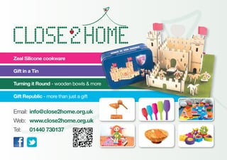 Email:	info@close2home.org.uk
Web:	 www.close2home.org.uk
Tel:	 01440 730137
Zeal Silicone cookware
Gift in a Tin
Turning it Round - wooden bowls & more
Gift Republic - more than just a gift
 