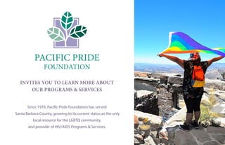 Since 1976, Pacific Pride Foundation has served
Santa Barbara County, growing to its current status as the only
local resource for the LGBTQ community,
and provider of HIV/AIDS Programs & Services.
PACIFIC PRIDE
FOUNDATION
INVITES YOU TO LEARN MORE ABOUT
OUR PROGRAMS & SERVICES
 