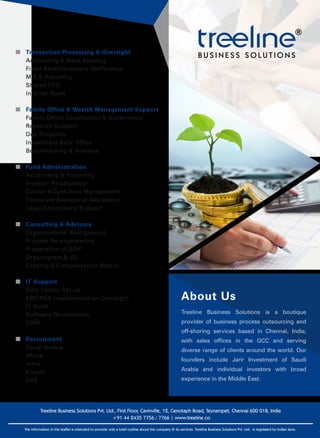 Treeline Business Solutions Pvt. Ltd., First Floor, Cavinville, 12, Cenotaph Road, Teynampet, Chennai 600 018, India
+91 44 2435 7756 / 7766 | www.treeline.co
The information in this leaflet is intended to provide only a brief outline about the company & its services. Treeline Business Solutions Pvt. Ltd. is regulated by Indian laws.
Transaction Processing & Oversight
Accounting & Book Keeping
Fixed Asset/Inventory Verification
MIS & Reporting
Shared CFO
Internal Audit
Consulting & Advisory
Organizational Realignment
Process Re-engineering
Preparation of SOP
Organogram & JD
Grading & Compensation Matrix
IT Support
Data Center Set-up
ERP/POS Implementation Oversight
IT Audit
Software Developmen
DRM
Family Office & Wealth Management Support
Family Office Constitution & Governance
Research Support
Due Diligence
Investment Back Office
Benchmarking & Analysis
Fund Administration
Accounting & Reporting
Investor Relationship
Capital & Cash flow Management
Corporate Secretarial Assistance
Legal Compliance Support
Recruitment
Saudi Arabia
Africa
India
Kuwait
UAE
About Us
Treeline Business Solutions is a boutique
provider of business process outsourcing and
off-shoring services based in Chennai, India,
with sales offices in the GCC and serving
diverse range of clients around the world. Our
founders include Jarir Investment of Saudi
Arabia and individual investors with broad
experience in the Middle East.
®
 