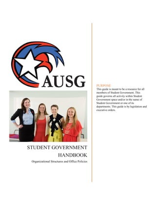 STUDENT GOVERNMENT
HANDBOOK
Organizational Structures and Office Policies
PURPOSE
This guide is meant to be a resource for all
members of Student Government. This
guide governs all activity within Student
Government space and/or in the name of
Student Government or one of its
departments. This guide is by legislation and
executive orders.
 