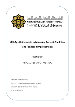 Old-Age Retirements in Malaysia: Current Condition
and Proposed Improvements
ECON 6999
APPLIED RESEARCH METHOD
SEMESTER: SEM 1 2016/2017
STUDENT: ISHAM SHAFARIN BIN ISHAK (G1128403)
EXAMINER: DR MOHD NAHAR MOHD ARSHAD
DATE: 31st
May 2016
 