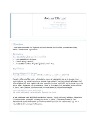 Joann Ellstein
90 Adams Lake Ct
Lawrenceville GA 30046
Phone: 770-630-4913
E-mail: joannellstein@yahoo.com
Objectives
I am a highly motivated and organized individual, looking for additional opportunities to help
enhance an innovative organization.
Education
Associates in Arts, Culinary (December 2012)
 Graduated Magna Cum Laude
 Certified Pastry Culinarian
 Awarded Best Portfolio Project, Capstone Business Plan
Experience
Associate (October 2014 - Present)
Panera Bread/Hooked on Dough (11715 Medlock Bridge John’s Creek GA 30097)
Trained in all areas of the bakery café, including opening, breakfast service, lunch service, dinner
service, closing and cashiering/customer service. Keep pace with customer orders in a fast pace, high
volume bakery/café while maintaining order accuracy. Complete food builds per company schematics.
Set up Bakery display per café requirements. Follow all local health code guidelines. Assist customers
to ensure 100% customer satisfaction. Any additional duties as assigned by managers.
Owner/Chef (October 2013 – October 2014)
The Lemon Tree Bakery (780 Conyers Rd Loganville GA 30052)
As the owner/chef, I am responsible for all menu planning, supply purchasing, and food preparation.
Teach and mentor employees in bakery procedures to ensure a consistent product. All cash
management aspects. Oversee the production of bakery products and custom cakes. Any and all
required tasks for running a small business.
 