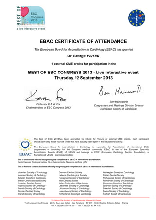 EBAC CERTIFICATE OF ATTENDANCE
The European Board for Accreditation in Cardiology (EBAC) has granted
Dr George FAYEK
1 external CME credits for participation in the
Congresses and Meetings Division Director
European Society of Cardiology
Ben Hainsworth
Norwegian Society of Cardiology
Polish Cardiac Society
Portuguese Society of Cardiology
Romanian Society of Cardiology
Slovenian Society of Cardiology
Spanish Society of Cardiology
Swedish Society of Cardiology
Swiss Society of Cardiology
Turkish Society of Cardiology
German Cardiac Society
Hellenic Cardiological Society
Hungarian Society of Cardiology
Irish Cardiac Society
Italian Federation of Cardiology
Lebanese Society of Cardiology
Lithuanian Society of Cardiology
Luxembourg Society of Cardiology
Netherlands Society of Cardiology
Albanian Society of Cardiology
Austrian Society of Cardiology
Belgian Society of Cardiology
British Cardiovascular Society
Croatian Cardiac Society
Cyprus Society of Cardiology
Danish Society of Cardiology
Finnish Cardiac Society
French Society of Cardiology
List of institutions officially recognising the competence of EBAC in international accreditation:
CardioVasculair Onderwijs Instituut (NL), Österreichische Akademie der Ärzte (AT).
List of National Cardiac Societies officially recognising the competence of EBAC in international accreditation:
The Best of ESC 2013 has been accredited by EBAC for 1 hours of external CME credits. Each participant
should claim only those hours of credit that have actually been spent in the educational activity.
The European Board for Accreditation in Cardiology is responsible for Accreditation of international CME
programmes in cardiology for the European medical community. EBAC is one of the European Specialty
Accreditation Boards (ESAB) of UEMS and belongs to ECSF (European Cardiology Section Foundation), a
foundation of UEMS - Cardiology Section.
BEST OF ESC CONGRESS 2013 - Live interactive event
Thursday 12 September 2013
Professor K.A.A. Fox
Chairman Best of ESC Congress 2013
The European Heart House - 2035, Route des Colles - Les Templiers - BP 179 - 06903 Sophia Antipolis Cedex - France
Tel. +33 (0)4 92 94 76 00 - Fax. +33 (0)4 92 94 76 01
To reduce the burden of cardiovascular disease in Europe
 