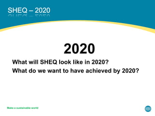 2020
What will SHEQ look like in 2020?
What do we want to have achieved by 2020?
Make a sustainable world
 