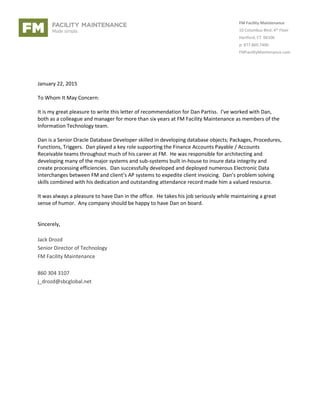 FM Facility Maintenance
10 Columbus Blvd. 4th Floor
Hartford, CT 06106
p: 877.860.7400
FMFacilityMaintenance.com
January 22, 2015
To Whom It May Concern:
It is my great pleasure to write this letter of recommendation for Dan Partiss. I’ve worked with Dan,
both as a colleague and manager for more than six years at FM Facility Maintenance as members of the
Information Technology team.
Dan is a Senior Oracle Database Developer skilled in developing database objects; Packages, Procedures,
Functions, Triggers. Dan played a key role supporting the Finance Accounts Payable / Accounts
Receivable teams throughout much of his career at FM. He was responsible for architecting and
developing many of the major systems and sub-systems built in-house to insure data integrity and
create processing efficiencies. Dan successfully developed and deployed numerous Electronic Data
Interchanges between FM and client’s AP systems to expedite client invoicing. Dan’s problem solving
skills combined with his dedication and outstanding attendance record made him a valued resource.
It was always a pleasure to have Dan in the office. He takes his job seriously while maintaining a great
sense of humor. Any company should be happy to have Dan on board.
Sincerely,
Jack Drozd
Senior Director of Technology
FM Facility Maintenance
860 304 3107
j_drozd@sbcglobal.net
 