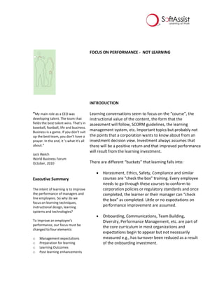 FOCUS ON PERFORMANCE - NOT LEARNING
“My main role as a CEO was
developing talent. The team that
fields the best talent wins. That’s in
baseball, football, life and business.
Business is a game. If you don’t suit
up the best team, you don’t have a
prayer. In the end, it ‘s what it’s all
about.”
Jack Welch
World Business Forum
October, 2010
Executive Summary
The intent of learning is to improve
the performance of managers and
line employees. So why do we
focus on learning techniques,
instructional design, learning
systems and technologies?
To improve an employee’s
performance, our focus must be
changed to four elements:
o Management expectations
o Preparation for learning
o Learning Outcomes
o Post learning enhancements
INTRODUCTION
Learning conversations seem to focus on the “course”, the
instructional value of the content, the form that the
assessment will follow, SCORM guidelines, the learning
management system, etc. Important topics but probably not
the points that a corporation wants to know about from an
investment decision view. Investment always assumes that
there will be a positive return and that improved performance
will result from the learning investment.
There are different “buckets” that learning falls into:
 Harassment, Ethics, Safety, Compliance and similar
courses are “check the box” training. Every employee
needs to go through these courses to conform to
corporation policies or regulatory standards and once
completed, the learner or their manager can “check
the box” as completed. Little or no expectations on
performance improvement are assumed.
 Onboarding, Communications, Team Building,
Diversity, Performance Management, etc. are part of
the core curriculum in most organizations and
expectations begin to appear but not necessarily
measured e.g., has turnover been reduced as a result
of the onboarding investment.
 