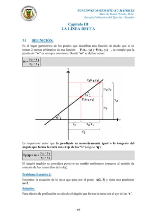 FUNCIONES MATEMÁTICAS Y MATRICES
                                                           Marcelo Romo Proaño, M.Sc.
                                               Escuela Politécnica del Ejército - Ecuador

                                  Capítulo III
                               LA LÍNEA RECTA

3.1    DEFINICIÓN:
Es el lugar geométrico de los puntos que describen una función de modo que si se
toman 2 puntos arbitrarios de esa función P1 (x1 , y1 ) y P2 (x2 , y2 ), se cumple que la
pendiente “m” es siempre constante. Donde “m” se define como:
  y − y1
m= 2
  x2 − x1




Es importante notar que la pendiente es numéricamente igual a la tangente del
ángulo que forma la recta con el eje de las “x” (ángulo “θ”).
              y − y1
Tg ( θ ) = m = 2
              x2 − x1
El ángulo medido se considera positivo en sentido antihorario (opuesto al sentido de
rotación de las manecillas del reloj).

Problema Resuelto 1:
Encontrar la ecuación de la recta que pasa por el punto A(2, 3) y tiene una pendiente
m=2.
Solución:
Para efectos de graficación se calcula el ángulo que forma la recta con el eje de las “x”.




                                            69
 
