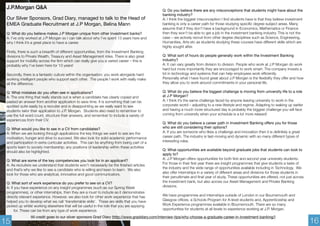 J.P.Morgan Q&A 
Our Silver Sponsors, Grad Diary, managed to talk to the Head of 
EMEA Graduate Recruitment at J.P Morgan, Belina Mann 
Q: What do you believe makes J.P Morgan unique from other investment banks? 
A: I’ve only worked at J.P Morgan so I can talk about why I’ve spent 13 years here and 
why I think it’s a great place to have a career. 
Firstly, there is such a breadth of different opportunities, from the Investment Banking 
divisions to Private Wealth, Treasury and Asset Management roles. There is also great 
support for mobility across the firm which can really give you a varied career – this is 
probably why I’ve been here for 13 years! 
Secondly, there is a fantastic culture within the organisation; you work alongside hard 
working intelligent people who support each other. The people I work with really make 
all the difference. 
Q: What mistakes do you often see in applications? 
A: The one thing that really stands out is when a candidate has clearly copied and 
pasted an answer from another application to save time. It is something that can be 
spotted quite easily by a recruiter and is disappointing as we really want to see 
students tailor their application to J.P. Morgan. Students also need to remember to 
use the full word count, structure their answers, and remember to include a variety of 
experiences from their CV. 
Q: What would you like to see in a CV from candidates? 
A: When we are looking through applications the key things we want to see are the 
motivation, hunger and drive to succeed. We also look for solid academic performance 
and participation in extra curricular activities. This can be anything from being part of a 
sports team to society membership; any positions of leadership within these activities 
should also be highlighted. 
Q: What are some of the key competencies you look for in an applicant? 
A: As recruiters we understand that students won’t necessarily be the finished articles 
and that’s why we like to see a candidate who is willing and keen to learn. We also 
look for those who are analytical, innovative and good communicators. 
Q: What sort of work experience do you prefer to see on a CV? 
A: If you have experience on any insight programmes (such as our Spring Week 
programmes), or other internships, then they are a must to include as it demonstrates 
directly relevant experience. However, we also look for other work experience that has 
helped you to develop what we call ‘transferrable skills’. These are skills that you have 
picked up whilst working elsewhere that will be useful in the role that you are applying 
for. These can be from any type of work experience. 
Q: Do you believe there are any misconceptions that students might have about the 
banking industry? 
A: I think the biggest misconception I find students have is that they believe investment 
banking is only a career path for those studying specific degree subject areas. Many 
assume that if they don’t have a background in Economics, Mathematics or Finance 
then they won’t be able to get a job in the investment banking industry. This is not the 
case – we actively recruit from other degree disciplines such as Science, Engineering, 
Humanities, Arts etc as students studying these courses have different skills which are 
highly sought after. 
Q: What sort of hours do people generally work within the Investment Banking 
industry? 
A: It can vary greatly from division to division. People who work at J.P Morgan do work 
hard but more importantly they are encouraged to work smart. The company invests a 
lot in technology and systems that can help employees work efficiently. 
Personally what I have found great about J.P Morgan is the flexibility they offer and how 
they allow you to work around commitments in your personal life. 
Q: What do you believe the biggest challenge is moving from university life to a role 
at J.P Morgan? 
A: I think it’s the same challenge faced by anyone leaving university to work in the 
corporate world – adjusting to a new lifestyle and regime. Adapting to waking up earlier 
and having a much more structured day is probably the biggest challenge you will face 
coming from university when your schedule is a lot more relaxed! 
Q: What do you believe a career path in Investment Banking offers you for those 
who are still considering their options? 
A: If you are someone who likes a challenge and innovation then it is definitely a great 
career path. The industry is fast-moving and dynamic with so many different types of 
interesting roles. 
Q: What opportunities are available beyond graduate jobs that students can look to 
apply to? 
A: J.P Morgan offers opportunities for both first and second year university students. 
For those in their first year there are insight programmes that give students a taste of 
the industry and the wide range of opportunities available including in Technology. We 
also offer internships in a variety of different areas and divisions for those students in 
their penultimate and final year of study. These opportunities are offered, not just across 
the investment bank, but also across our Asset Management and Private Banking 
divisions. 
We have programmes and internships outside of London in our Bournemouth and 
Glasgow offices, a Schools Program for A-level students and, Apprenticeship and 
Work Experience programmes available in Bournemouth. There are so many 
opportunities for students at all levels to experience working at J.P. Morgan. 
15 All credit goes to our silver sponsors Grad Diary (http://www.graddiary.com/interview-tips/why-choose-a-graduate-career-in-investment-banking/) 16 
 