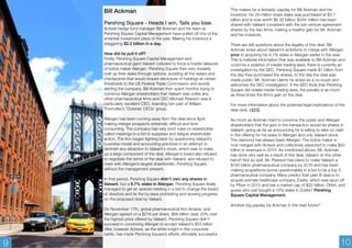 Bill Ackman 
Pershing Square - Heads I win, Tails you lose. 
Activist hedge fund manager Bill Ackman and his team at 
Pershing Square Capital Management have pulled off one of the 
smartest investment plays of the year. Making his investors a 
staggering $2.2 billion in a day. 
How did he pull it off? 
Firstly, Pershing Square Capital Management and 
pharmaceutical giant Valeant colluded to force a hostile takeover 
of botox maker Allergan. Pershing Square then very sneakily 
built up their stake through options; avoiding all the radars and 
checkpoints that would require disclosure of holdings at certain 
thresholds to the US Federal Trade Commission and avoids 
alerting the company. Bill Ackman then spent months trying to 
convince Allergan shareholders that Valeant was unlike any 
other pharmaceutical firms and CEO Michael Pearson was a 
particularly excellent CEO, branding him part of William 
Thorndike’s ‘Outsider CEOs’ group. 
Allergan has been running away from the deal since April, 
making merger prospects extremely difficult and time 
consuming. The company has very strict rules on shareholder 
called meetings in a bid to suppress and fatigue shareholder 
action. The firm began fighting back by questioning Valeant’s 
business model and accounting practices in an attempt to 
diminish any attraction to Valeant's stock; which was to make 
up a large component of the deal. Allergan’s board also refused 
to negotiate the terms of the deal with Valeant, and refused to 
meet with Allergan’s largest shareholder; Pershing Square, 
without the management present. 
In that period, Pershing Square didn't own any shares in 
Valeant, but a 9.7% stake in Allergan. Pershing Square finally 
managed to get an special meeting in a bid to change the board 
of directors and fix the by-laws prohibiting and slowing progress 
on the proposed deal by Valeant. 
On November 17th, global pharmaceutical firm Actavis, and 
Allergan agreed on a $219 per share, $66 billion deal; 20% over 
the highest price offered by Valeant. Pershing Square didn't 
succeed in convincing Allergan to accept Valeant’s $53 billion 
offer, however Actavis, as the white knight in this corporate 
battle, has made Pershing Square’s efforts ultimately successful. 
This makes for a fantastic payday for Bill Ackman and his 
investors; his 29 million share stake was purchased at $3.7 
billion and is now worth $6.32 billion. $344 million has been 
shared with Valeant consistent with the join venture agreement 
shared by the two firms; making a healthy gain for Mr. Ackman 
and his investors. 
There are still questions about the legality of this deal. Bill 
Ackman knew about Valeant’s ambitions to merge with Allergen 
prior to acquiring his 9.7% stake in Allergan earlier in the year. 
This is material information that was available to Bill Ackman and 
could be a violation of insider trading laws; there is currently an 
investigation by the SEC. Pershing Square made $1 billion from 
the day they purchased the shares, to the day the deal was 
made public. Mr. Ackman claims he acted as a co-buyer and 
welcomes the SEC investigation. If the SEC finds that Pershing 
Square did violate insider trading laws, the penalty is as much 
as three times the firm’s gain on the deal. 
For more information about the potential legal implications of the 
deal click: HERE 
As much as Ackman tried to convince the public and Allergan 
shareholders that the gem in the transaction would be shares in 
Valeant; going as far as announcing he is willing to take no cash 
in the offering for his stake in Allergan and only Valeant stock. 
The diamond has always been Allergan. The botox maker is 
now merged with Actavis and collectively expected to make $23 
billion in revenues in 2015. As mentioned above, Mr. Ackman 
has done very well as a result of this deal, Valeant on the other 
hand? Not so well. Mr. Pearson has plans to make Valeant a 
$150 billion pharmaceutical company by 2016 and has been 
making acquisitions (some questionable) in a bid to be a top 5 
pharmaceutical company. Many predict their plan B deal is to 
acquire animals healthcare company Zoetis; which was spun off 
by Pfizer in 2013 and has a market cap of $22 billion. Ohhh, and 
guess who just bought a 10% stake in Zoetis? Pershing 
Square Capital Management. 
Another big payday for Ackman in the near future? 
9 10 
 