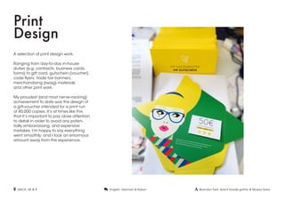 Print
Design
A selection of print design work.
Ranging from day-to-day in-house
duties (e.g. contracts, business cards,
forms) to gift card, gutschein (voucher)
code flyers, trade fair banners,
merchandising (swag) materials
and other print work.
My proudest (and most nerve-racking)
achievement to date was the design of
a gift-voucher intended for a print run
of 40,000 copies. It’s at times like this
that it’s important to pay close attention
to detail in order to avoid any poten-
tially embarrassing, and expensive
mistakes. I’m happy to say everything
went smoothly, and I took an enormous
amount away from the experience.
 DACH, UK & IT  Brandon Text, Avant Garde gothic & Museo Sans. English, German & Italian
 