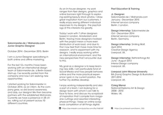 Salonmeister.de / Wahanda.com
Junior Graphic Designer
October 2014 - December 2015, Berlin
I am a Junior Designer specialising in
both online and offline marketing.
For the last 12+ months I have been
working with an international design
team at Salonmeister.de, a Berlin based
start-up. I’ve recently parted from the
company and now I am seeking new
opportunities.
I started working for Salonmeister in
October 2014, as an intern. As the com-
pany grew, so did brand awareness,
and duly, our designs! We then became
partners with the established Wahanda.
Currently we have a presence in 28 cit-
ies, rolling out at present across 10
different countries.
As an In-house designer, my work
ranges from flyer designs, graphics and
online banners right through to explor-
ing existing beauty stock photos. I draw
great inspiration from our customers, I
really enjoy seeing different individual
responses to my designs - the psychol-
ogy of this interests me greatly.
Today I work with 7 other designers
based in London, Amsterdam and
Berlin. Having more designers involved
with the project mean a more even
distribution of work load, and due to
this I now feel that I have more time for
research, and to experiment with my
designs. I really enjoy working within
an international environment, and the
new perspectives that I encounter due
to this.
My goal as a designer is to keep learn-
ing new skills. I am particularly fond of
Social Media and how people behaves
online and the more practical experi-
ence I gain in my current position, the
further my abilities develop.
I enjoy working independently and also
a part of a team. I am looking for a
design team with whom I can talk to
face to face, and discuss my scrapbook
of inspiration that I compile from maga-
zine cuttings and assorted interesting
physical things. I keep an online scrap
book compilation of all things digital.
Past Education & Training
Jr. Designer:
Salonmeister.de / Wahanda.com
January - December 2015
Internet service company
Berlin / London.
Design Internship: Salonmeister.de
Oct - December 2014
Internet service company
Berlin, Germany.
Design Internship: Smiling Wolf,
April 2014
Creative Design Agency
Liverpool, UK.
Design Internship: Rethinkthings ltd
June - August 2013
Interior Design company
Liverpool, UK.
Liverpool John Moorse University
BA (hons) Graphic Design & illustration
2011-2014
Liverpool, UK.
Coleg Menai
National Diploma Art & Design
2008 - 2010
Wales, UK.
 https://uk.pinterest.com/lisann_123/ https://de.linkedin.com/pub/lisa-ann/9a/1b8/347
 