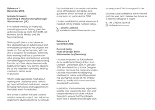 Reference 1
December 2015.
Isabelle Schweich
Marketing & Merchandising Manager
Wahanda.com (UK)
I’ve worked with Lisa on many B2C
marketing projects, having given her
a diverse range of briefs from CRM, Ad
Banners, Social Media, and Site
Merchandising.
Working with Lisa is a real pleasure.
She always brings an adventurous and
enthusiastic attitude to the projects she
works on. Throughout working with her,
she is receptive to feedback, extremely
hard working and has a positive cre-
ative energy. She’s conscious of working
with differing promotional and branding
formats, and has always been equally
helpful in bringing new comms ideas to
life as she has been optimising existing
creative to better serve
its purpose.
What I really appreciate most about
working with Lisa is that she’s keen to
go beyond the tried-and-tested, always
bringing fresh ideas and suggestions to
the table, even if unsolicited.
She strives to deliver the best creative
solution on each project, and tailors her
response to given objectives. As a result,
Lisa has helped to innovate and evolve
some of the design templates and
guidelines which we treat as standard
in my team, in particular for CRM.
I’m also available for verbal references if
needed, on my mobile number below.
 +44(0)7713868384
 isabelle.schweich@wahanda.com
Reference 2
December 2015.
Dominik Heilig
Head of Design, Berlin
Salonmeister.de (Germany)
Lisa was employed by SalonMeister.
de as an Graphic Design Intern from
October - December 2014. In January
2014 we offered Lisa a Junior Designer
position, because the company scaled.
Lisa was responsible for designing
creatives for online and offline market-
ing. During the course of her employ-
ment Lisa’s skills and communication
developed truministry.
In addition, she is extremely organized,
reliable and passionate. Lisa can work
independently and is able to follow
through to ensure that the job gets
done. She is flexible and willing to work
on any project that is assigned to her.
Lisa has build confidence within her self
and her work and I beleive her future as
a talented designer is bright.
 +49 (176) 84 33 64 83
 dh@wahanda.com
 