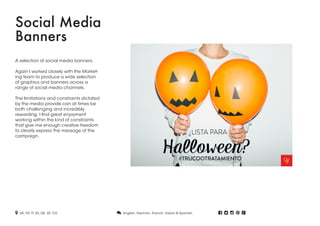 Social Media
Banners
A selection of social media banners.
Again I worked closely with the Market-
ing team to produce a wide selection
of graphics and banners across a
range of social media channels.
The limitations and constraints dictated
by the media provide can at times be
both challenging and incredibly
rewarding. I find great enjoyment
working within the kind of constraints
that give me enough creative freedom
to clearly express the message of the
campaign.
 UK, FR, IT, ES, DE, AT, CH.  English, German, French, Italian & Spanish.     
 