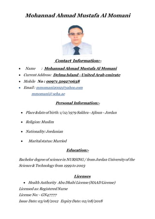 Mohannad Ahmad Mustafa Al Momani
Contact Information:-
 Name : Mohannad Ahmad Mustafa Al Momani
 Current Address: DelmaIsland - United Arab emirate
 Mobile No : 00971 509270638
 Email: mmomani2002@yahoo.com
mmomani@seha.ae
Personal Information:-
 Place&dateof birth: 1/12/1979 Sakhra -Ajloun - Jordan
 Religion: Muslim
 Nationality: Jordanian
 Maritalstatus: Married
Education:-
Bachelor degreeof sciencein NURSING / from Jordan Universityof the
Science& Technology from 1999 to 2003
Licenses
 Health Authority Abu Dhabi License (HAADLicense)
Licensed as: Registered Nurse
License No: - GN47777
Issue Date: 03/08/2012 ExpiryDate: 02/08/2018
 