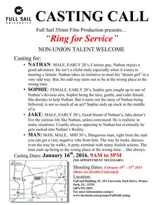 CASTING CALL
Full Sail 35mm Film Production presents…
“Ring for Service”
NON-UNION TALENT WELCOME
Casting for:
• NATHAN: MALE, EARLY 20’s, Curious guy, Nathan enjoys a
good adventure. He isn’t a cliché male especially when it comes to
meeting a female. Nathan takes an initiative to meet his “dream girl” in a
very odd way. But, his odd way turns out to be at the wrong place at the
wrong time.
• SOPHIE: FEMALE, EARLY 20’s, Sophie gets caught up in one of
Nathan’s devious acts, Sophie being the nice, gentle, and calm female.
She decides to help Nathan. But it turns out the story of Nathan being
followed, is not so much of an act? Sophie ends up stuck in the middle
of it.
• JAKE: MALE, EARLY 20’s, Good friend of Nathan’s, Jake doesn’t
live the curious life like Nathan, unless convinced. He is realistic in
many situations. Usually always opposing to Nathan but eventually he
gets sucked into Nathan’s Reality.
• MAN: MAN, MALE, MID 30’s, Dangerous man, right from the start
you can get a very negative vibe from him. The way he looks, dresses,
even the way he walks. A petty criminal with many foolish actions. The
man ends up being in the wrong place at the wrong time… like always.
Casting Dates: January 16th
, 2016. 9AM to 5PM
(NO APPOINTMENT NECESSARY)
Shooting Dates: February 10th
– 15th
2015
(Dates are flexible/Undecided)
Location:
Full Sail Building 3F, 351 University Park Drive, Winter
Park, FL. 32792
(407) 551-2055
For more information contact:
www.facebook.com/groups/FullSailCasting
 
