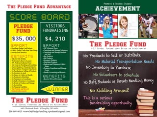 The Pledge FundK-12 School Fundraising Based on Achievement
The Pledge FundK-12 School Fundraising Based on Achievement
PLEDGE
FUND
VISITORS
FUNDRAISING
$4,210
4405 Glenbrook Road • Willoughby, OH 44094
216-409-4025 • www.MyPledgeFund.org • psalem63@gmail.com
No Staff, Students or Parents Handling Money
No Products to Sell or Distribute
No Inventory to Purchase
No Material Transportation Needs
No Volunteers to schedule
No Kidding Around!
This is a serious
fundraising opportunity.
EFFORT• 100 Volunteer Hours
• Coordinate and Manage Volunteers
• Coordinate and Manage Students
and Staff
• Buy Products
• Sell Products
• Inventory Products
• Distribute Products
• Students and Volunteers Collect
Money
• Produce, Coordinate and Manage
Events
• Handle Accounting and Reports
BENEFITS
• Receive 30% to 40% returns
SCORE BOARD
$35,000
EFFORT
• Distribute Pledge Card Packets
• Collect Pledge Cards from Your Group
• Provide Your Statistics
BENEFITS• WE DO THE WORK
• We Invoice Collect & Account
• 70% Profit on Collected Fund
• You Focus on Teaching and Coaching
• Receive Summary Financial Reports
• Receive Donor Donation Data Sheets
• No Purchasing or Selling of Products
• No Inventory to stock
• No Money to Collect or Handle
• No Products to Distribute
• No Volunteers to Coordinate
• No Staff or Students to Coordinate
• No Events to Produce and Manage
• No Accounting
• No Financial Liabilities
• You Promote and Reward
Student Achievements
The Pledge Fund Advantage
U.S. PATENT PENDING : BUSINESS METHOD • COPYRIGHT 2014 • ALL RIGHTS RESERVED
Promote & Reward Student
achievement
WINNER
 