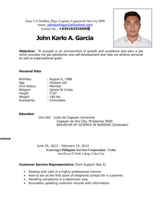 Zone 2-A Talidhay, Brgy. Cugman, Cagayan de Oro City 9000
Email: johnkarlogarcia@yahoo.com
Contact No.: +639163526909
John Karlo A. Garcia
Objective: To succeed in an environment of growth and excellence and earn a job
which provides me job satisfaction and self-development and help me achieve personal
as well as organizational goals.
Personal Data
Birthday : August 6, 1988
Age : 26years old
Civil Status : Married
Religion : Iglesia Ni Cristo
Height : 5’10”
Weight : 180 lbs.
Availability : Immediate
Education
2004.2009 Liceo de Cagayan University
Cagayan de Oro City, Philippines 9000
BACHELOR OF SCIENCE IN NURSING (Graduate)
erience
June 24, 2013 – February 15, 2014
Convergys Philippine Services Corporation – Cebu
AsiaTown IT Park Lahug, Cebu City
Customer Service Representative (Tech Support Rep 2)
• Dealing with calls in a highly professional manner
• How to act as the first point of telephone contact for a customer.
• Handling complaints in a diplomatic way.
• Accurately updating customer records with information.
 